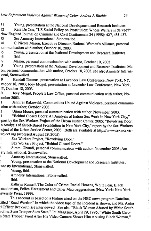 Law Enforcment Violence Against Women of Color- Andrea J. Richie 2  31 Young, presentation at the National Development and Research Instiutes.  32 Kate De Cou, “US Social Policy on Prostiution: Whose Welfare is Served?” New England Journal on Criminal and Civil Confinement 24 (1998): 427, 435-437.  13 Sec Amnesty Intemational, Stonewalled.  4 C.Nicole Mason, Executive Director, National Women’s Alliance, personal ommunication with author, October 10, 2003.  5 Young, presentation at the National Development and Research Instiutes.  6 Ibid  7 Mason, personal communication with author, Ociober 10, 2003  8 Young, presentation a the National Development and Rescarch Insttutes; Ma- on, personal communication with author, October 10, 2003, see also Amnesty Intena- onal, Stonewalled.  9 Kendall Thomas, presentation at Lavender Law Conference, New York, NY, Jetober 18, 2003; Joey Mogul, presentation at Lavender Law Conference, New York, IY, October 18, 2003,  0 Joey Mogul, People’s Law Office, personal communication with zuthor, No- ember 2003.  1 Jennifer Rakowski, Communities United Against Violence, personal communi- stion with author, October 2003.  2 Ujima Moore, personal communication with author, November, 2003.  3 “Behind Closed Doors: An Analysis of Indoor Sex Work in New York City,” ‘ort by the Sex Workers Project of the Urban Justice Center, 2005; “Revolving Door: 0 Analysis of Street-Based Prostitution in New York City,” report by the Sex Workers ‘oject of the Urben Justice Center, 2003, Both are available at hitp://www sexworker- roject org (accessed August 29, 2005).  I Sex Workers Project, “Revolving Door  i Sex Workers Project, “Behind Closed Doors.”  i Simmi Ghandi, personal communication with author, November 2003; Am- sty International, Stonewalled.  " Amnesty Intermational, Stonewalled.  Young, presentation at the National Developmen and Research Insttutes; nnesty Intemational, Stonewalled. © Young, ibid.  Amnesty Interational, Stonewalled.  Ibic,  Kathryn Russell, The Color of Crime: Racial Hoaxes, White Fear, Black stectionism, Police Harassment and Other Macroaggressions (New York: New York iversity Press, 1999).  ‘This account is based on a feature sired on the NBC news program Dateline, itled “Road Warrior,” in which the video tape of the incident s shown, and Ms. Anior 3 Officer Beckwith are interviewed. See also “Black Woman Abused by White South rolina State Trooper Sues State,” Jet Magazine, April 29, 1996; “White South Caro- 3 State Trooper Fired After His Video Camera Shows Him Abusing Black Woman,”  